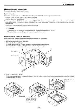 Page 242-6
2
c Optional Lens Installation
This section describes how to install the lens.
Before installation
*Determine the optional lens to be used to obtain a desired projection distance. There are six optional lenses available:
GT13ZLB, GT19ZL, GT20ZL, GT24ZLB and GT34ZLB (Zoom lens)
GT10RLB (Short throw fixed-focus lens)
*Press the power button (ON/STAND BY) on the projector or POWER OFF button on the remote control for a minimum of two seconds to turn off the
power, wait 90 seconds (2 minutes in the...