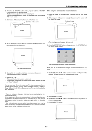 Page 363-5
3. Press the 3D REFORM button on the projector cabinet or the KEY-
STONE button on the remote control.
The Cornerstone adjustment screen is displayed.
The Cornerstone adjustment screen will disappear when you move the
USB mouse cursor.
4. Point to one of the remaining 3 corners and left-click on it.
Screen
5. Do the above step 4 for the other two corners so that the projected area
becomes smaller than the screen.
Screen
Left-click on each corner.
Left-click on the corner.
Screen
Projected image
(The...