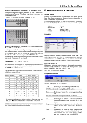 Page 718-7
Entering Alphanumeric Characters by Using the Menu
Alphabet or numeric characters are used for your IP address or
projector name. To enter IP Address or projector name, use the
software keyboard.
For using the software keyboard, see page 10-10.
Entering Alphanumeric Characters by Using the Remote
Control Numeric Buttons
Input alphanumeric characters by selecting one character at a
time with the numeric (Source/Input) buttons 1through 10(0) and
by moving the cursor with the SELECT  button. After...