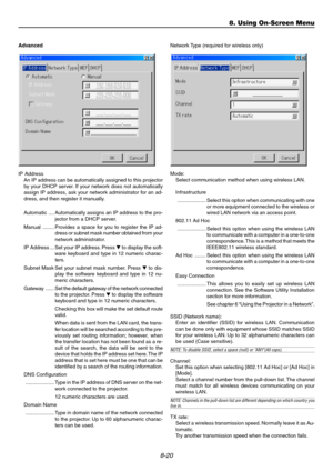 Page 848-20
Advanced
IP Address
An IP address can be automatically assigned to this projector
by your DHCP server. If your network does not automatically
assign IP address, ask your network administrator for an ad-
dress, and then register it manually.
Automatic .... Automatically assigns an IP address to the pro-
jector from a DHCP server.
Manual ........ Provides a space for you to register the IP ad-
dress or subnet mask number obtained from your
network administrator.
IP Address ... Set your IP address....