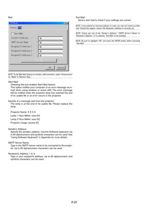 Page 868-22
Mail
NOTE: To the Mail Alert feature on wireless LAN connection, select Infrastructurefor Mode in Network Type. .
Alert Mail:
Checking this box enables Alert Mail feature.
This option notifies your computer of an error message via e-
mail when using wireless or wired LAN. The error message
will be notified when the projector lamp has reached the end
of its usable life or an error occurs in the projector.
Sample of a message sent from the projector:
The lamp is at the end of its usable life. Please...