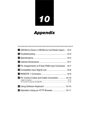 Page 9710
Appendix
○○○○○○○○○○○○○○○○○○○○○○○○○○○○○○○○○○○○○○○○
z USB Memory Device or USB Memory Card Reader Support ....10-2
x Troubleshooting ...................................................... 10-3
c Specifications ......................................................... 10-5
v Cabinet Dimensions ............................................... 10-7
b Pin Assignments of D-Sub RGB Input Connector .. 10-7
n Compatible Input Signal List ................................... 10-8
m REMOTE 1 Connector...