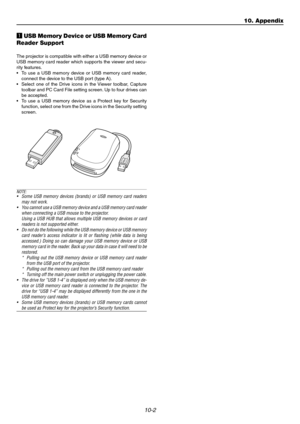 Page 9810-2
10. Appendix
z USB Memory Device or USB Memory Card
Reader Support
The projector is compatible with either a USB memory device or
USB memory card reader which supports the viewer and secu-
rity features.
•To use a USB memory device or USB memory card reader,
connect the device to the USB port (type A).
•Select one of the Drive icons in the Viewer toolbar, Capture
toolbar and PC Card File setting screen. Up to four drives can
be accepted.
•To use a USB memory device as a Protect key for Security...