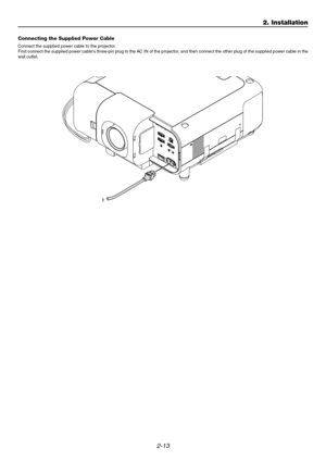 Page 312-13
2. Installation
Connecting the Supplied Power Cable
Connect the supplied power cable to the projector.
First connect the supplied power cables three-pin plug to the AC IN of the projector, and then connect the other plug of the supplied power cable in the
wall outlet.
AUDIO
AU
D
IO O
U
T
R
R/Cr
G/Y
B/Cb
V
H
/
H
V
RL
/
M
O
N
O
RL
/
M
O
N
ORL
/
M
O
N
O L
/
M
O
N
O
DVI
R
G
B
 O
U
T
RGB 1RGB 2AUDIOS
LO
T
 1SL
O
T
 2
VIDEOS-VIDEO
P
C
 C
O
N
T
R
O
L
I
N
IN O
U
T
O
U
T S
C
 TR
IG
G
E
RR
E
M
O
T
E
 2 R
E
M...