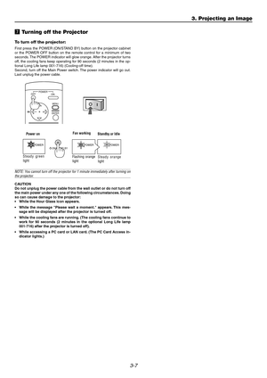 Page 383-7
m Turning off the Projector
To turn off the projector:
First press the POWER (ON/STAND BY) button on the projector cabinet
or the POWER OFF button on the remote control for a minimum of two
seconds. The POWER indicator will glow orange. After the projector turns
off, the cooling fans keep operating for 90 seconds (2 minutes in the op-
tional Long Life lamp 001-716) (Cooling-off time).
Second, turn off the Main Power switch. The power indicator will go out.
Last unplug the power cable.
NOTE: You...