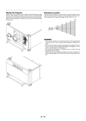 Page 16E – 10
Selecting A Location
The fur ther your projector is from the screen or wall, the larger the im-
age. The minimum size the image can be projected is 80 (2 m) mea-
sured diagonally. The largest the image can be is 500 (12.7 m).
WARNING
•Only use your projector on a solid, level surface. If the projector falls
to the ground, you can be injured and the projector severely dam-
aged.
•Do not use the projector where temperatures vary greatly. The pro-
jector must be used at temperatures between 40...