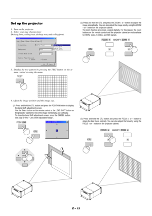 Page 19E – 13
Set up the projector
1. Turn on the projector
2. Select your type of projection:
Desktop front, ceiling rear, desktop rear, and ceiling front.
3. Display the test pattern by pressing the TEST button on the re-
mote control or using the menu.
TEST
4. Adjust the image position and the image size.
(1) Press and hold the CTL button and press the POSITION button to display
the Lens Shift adjustment screen.
Use the Select button on the remote control or the LENS SHIFT button on
the projector cabinet to...