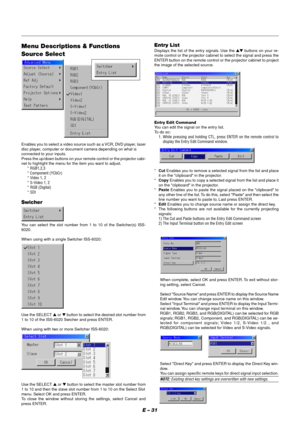 Page 37E – 31
Menu Descriptions & Functions
Source Select
Enables you to select a video source such as a VCR, DVD player, laser
disc player, computer or document camera depending on what is
connected to your inputs.
Press the up/down buttons on your remote control or the projector cabi-
net to highlight the menu for the item you want to adjust.
* RGB1,2,3
* Component (YCbCr)
* Video 1, 2
* S-Video 1, 2
* RGB (Digital)
* SDI
Swicher
You can select the slot number from 1 to 10 of the Switcher(s) ISS-
6020.
When...