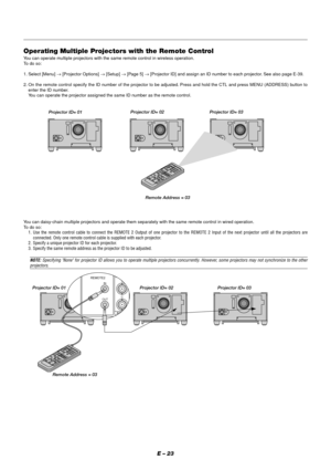 Page 29E – 23
REMOTE2
INPUT7S-VIDEO1
Y
C IN
OUT
Operating Multiple Projectors with the Remote Control
You can operate multiple projectors with the same remote control in wireless operation.
To  do so:
1. Select [Menu] → [Projector Options] → [Setup] → [Page 5] → [Projector ID] and assign an ID number to each projector. See also page E-39.
2. On the remote control specify the ID number of the projector to be adjusted. Press and hold the CTL and press MENU (ADDRESS) button to
enter the ID number.
You can operate...