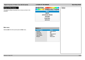 Page 35Digital Projection M-Vision Cine 400 3D seriesA TOUR OF THE MENUSOperating Guide
Revision A, May 2012 
A tour of the menus
The projector settings are grouped into six menus as shown in the 
illustration.
Main menu
Selecting Main from the top level opens the Main menu.
Notes
Op-05
IMAGE
MAIN
ADVANCED IMAGE SYSTEM
CONTROL
SERVICE
Presets
Overscan
3D Control
Input Select
Resync
MAIN >>



Off
HDMI 1
Aspect Ratio
Native 