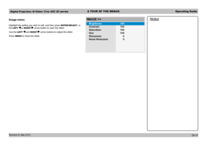 Page 40Digital Projection M-Vision Cine 400 3D seriesA TOUR OF THE MENUSOperating Guide
Revision A, May 2012 
Image menu
Highlight the setting you wish to edit, and then press ENTER/SELECT, or 
the LEFT  or RIGHT  arrow button to open the slider.
Use the LEFT  and RIGHT  arrow buttons to adjust the slider.
Press MENU to close the slider.
Notes
Op-10
Contrast
IMAGE >>
Brightness100
100
Saturation 100
Hue 100
Sharpness
Noise Reduction 0
0 