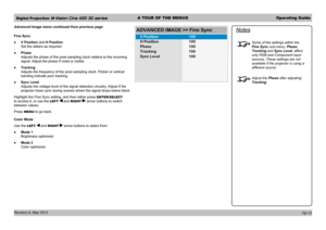Page 43Digital Projection M-Vision Cine 400 3D seriesA TOUR OF THE MENUSOperating Guide
Revision A, May 2012 
Advanced Image menu continued from previous page
Fine Sync
 ●V Position and H Position 
Set the sliders as required.
 ●Phase 
Adjusts the phase of the pixel sampling clock relative to the incoming 
signal. Adjust the phase if noise is visible.
 ●Tracking 
Adjusts the frequency of the pixel sampling clock. Flicker or vertical 
banding indicate poor tracking.
 ●Sync Level 
Adjusts the voltage level of the...