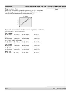 Page 22
Page 2.4 Rev A December 2010
2. Installation Digital Projection M-Vision Cine 230, Cine 260, Cine 400 User Manual

Diagonal screen sizes
Screen sizes are sometimes specified by their diagonal size (D) in inc\
hes. When 
dealing with large screens and projection distances at different aspect ratios, it is 
more convenient to measure screen width (W) and height (H).
The example calculations below show how to convert diagonal sizes in inc\
hes into 
width and height, at various aspect ratios.
2.35:1...