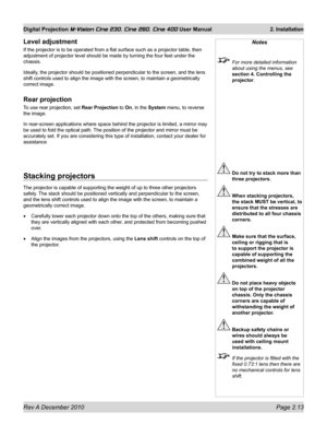 Page 31
Rev A December 2010 Page 2.13
Digital Projection M-Vision Cine 230, Cine 260, Cine 400 User Manual 2. Installation

Notes
 For more detailed information 
about using the menus, see 
section 4. Controlling the 
projector.
 Do not try to stack more than 
three projectors.
 When stacking projectors, 
the stack MUST be vertical, to 
ensure that the stresses are 
distributed to all four chassis 
corners.
 Make sure that the surface, 
ceiling or rigging that is 
to support the projector is 
capable of...