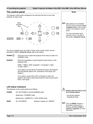 Page 44
Page 4.4 Rev A December 2010
4. Controlling the projector Digital Projection M-Vision Cine 230, Cine 260, Cine 400 User Manual

The control panel
The projector control panel is designed to be read from the front or rea\
r of the 
projector, for ease of use.
The menu navigation keys are similar to those on the remote control, and\
 are 
described in detail in Using the menus, later in this section.
POWER  Press this once to switch the projector ON or twice to switch it to 
STANDBY mode.
SOURCE  Press...