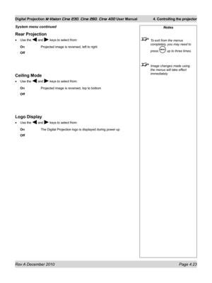 Page 63
Rev A December 2010 Page 4.23
Digital Projection M-Vision Cine 230, Cine 260, Cine 400 User Manual 4. Controlling the projector

Rear Projection
Use the  and  keys to select from:
On   Projected image is reversed, left to right
Off
Ceiling Mode
Use the  and  keys to select from:
On   Projected image is reversed, top to bottom
Off
Logo Display
Use the  and  keys to select from:
On   The Digital Projection logo is displayed during power up
Off
•
•
•
Notes
 To exit from the menus 
completely, you may need...