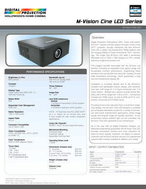 Page 1Digital  Projection  International  (DPI),  Texas  Instruments’ 
first DLP™ partner and the original innovator of the 3-chip 
DLP™  projector,  proudly  introduces  the  new  M-Vision 
Cine LED, a stable, low-maintenance 1080p platform with 
the  imaging  fidelity  of  Texas  Instruments’  DLP™  technol-
ogy.  The  single  chip  M-Vision  LED  adds  a  remarkably 
affordable  line  of  1920  x  1080  displays  to  DPI’s  already 
extensive single-chip product line.
The  imagery  benefits  associated...