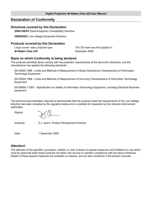 Page 3
Digital Projection M-Vision Cine LED User Manual

Declaration of Conformity
Directives covered by this Declaration
2004/108/EC Electromagnetic Compatibility Directive.
2006/95/EC Low Voltage Equipment Directive.
Products covered by this Declaration
Large screen video projector type     The CE mark was first applied in: 
M-Vision Cine LED        December 2009
Basis on which Conformity is being declared
The products identified above comply with the protection requirements of\
 the above EU directives, and...