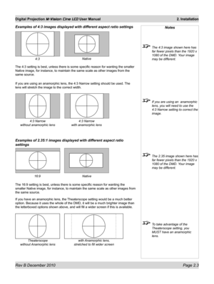 Page 21
Rev B December 2010 Page 2.3
Digital Projection M-Vision Cine LED User Manual 2. Installation

Examples of 4:3 images displayed with different aspect ratio settings
The 4:3 setting is best, unless there is some specific reason for wantin\
g the smaller 
Native image, for instance, to maintain the same scale as other images f\
rom the 
same source.
If you are using an anamorphic lens, the 4:3 Narrow setting should be us\
ed. The 
lens will stretch the image to the correct width.
Examples of 2.35:1 images...