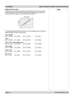 Page 22
Page 2.4 Rev B December 2010
2. Installation Digital Projection M-Vision Cine LED User Manual

Diagonal screen sizes
Screen sizes are sometimes specified by their diagonal size (D) in inc\
hes. When 
dealing with large screens and projection distances at different aspect ratios, it is 
more convenient to measure screen width (W) and height (H).
The example calculations below show how to convert diagonal sizes in inc\
hes into 
width and height, at various aspect ratios.
2.35:1 (Scope) 
W = D x 0.92in (D...