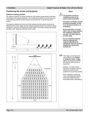 Page 24
Page 2.6 Rev B December 2010
2. Installation Digital Projection M-Vision Cine LED User Manual

Positioning the screen and projector
Optimum viewing position
For optimum viewing, the screen should be a flat surface perpendicular t\
o the floor. 
The bottom of the screen should be 1.2m (4 feet) above the floor and t\
he front row 
of the audience should not have to look up more than 30° to see the t\
op of the 
screen.
The distance between the front row of the audience and the screen should\
 be at 
least...