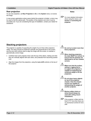 Page 30
Page 2.12 Rev B December 2010
2. Installation Digital Projection M-Vision Cine LED User Manual

Notes
 For more detailed information 
about using the menus, see 
section 4. Controlling the 
projector.
 Do not try to stack more than 
three projectors.
 When stacking projectors, 
the stack MUST be vertical, to 
ensure that the stresses are 
distributed to all four chassis 
corners.
 Make sure that the surface, 
ceiling or rigging that is 
to support the projector is 
capable of supporting the 
combined...