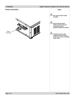 Page 34
Page 2.16 Rev B December 2010
2. Installation Digital Projection M-Vision Cine LED User Manual
Power connectionNotes
 Use only the power cable 
provided.
 Ensure that the power 
outlet includes a Ground 
connection, as this 
equipment MUST be earthed.
 Handle the power cable 
carefully and avoid sharp 
bends. Do not use a damaged 
power cable.
Power 
connection 