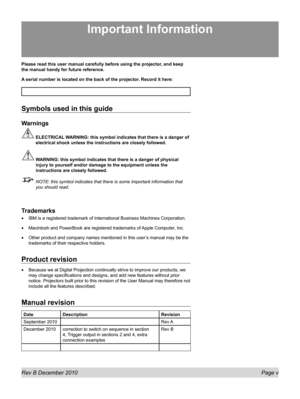 Page 5
Rev B December 2010 Page v
Please read this user manual carefully before using the projector, and keep 
the manual handy for future reference.
A serial number is located on the back of the projector. Record it here: 
Symbols used in this guide
Warnings
 ELECTRICAL WARNING: this symbol indicates that there is a danger of 
electrical shock unless the instructions are closely followed.
 WARNING: this symbol indicates that there is a danger of physical 
injury to yourself and/or damage to the equipment...