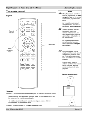 Page 43
Rev B December 2010 Page 4.5
Digital Projection M-Vision Cine LED User Manual 4. Controlling the projector

The remote control
Layout
Timeout
There is a 5 second timeout for the control keys at the bottom of the remote control:
- after 5 seconds, if no adjustment has been made, the indicator will go\
 out and 
the adjustment key must be pressed again.
- to end the adjustment before 5 seconds has elapsed, press a different 
adjustment key, or press the key again.
There is a 30 second timeout for the menu...