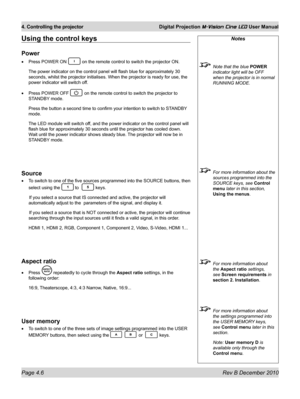 Page 44
Page 4.6 Rev B December 2010
4. Controlling the projector Digital Projection M-Vision Cine LED User Manual

Notes
 Note that the blue POWER 
indicator light will be OFF 
when the projector is in normal 
RUNNING MODE.
 For more information about the 
sources programmed into the 
SOURCE keys, see Control 
menu later in this section, 
Using the menus. 
 For more information about 
the Aspect ratio settings, 
see Screen requirements in 
section 2. Installation.
 For more information about 
the settings...