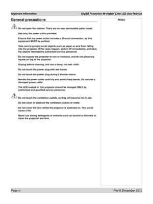 Page 6
Page vi Rev B December 2010
Important Information Digital Projection M-Vision Cine LED User Manual

General precautions
 Do not open the cabinet. There are no user serviceable parts inside.
  Use only the power cable provided.
 Ensure that the power outlet includes a Ground connection, as this 
equipment MUST be earthed.
 Take care to prevent small objects such as paper or wire from falling 
into the projector. If this does happen, switch off immediately, and have 
the objects removed by authorised...