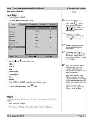 Page 51
Rev B December 2010 Page 4.13
Digital Projection M-Vision Cine LED User Manual 4. Controlling the projector

Input Select
Press ENTER or SELECT.
The Input select submenu will appear:
Use the  and  keys to select from:
HDMI 1
HDMI 2
RGB
Component 1
Component 2
Video
S-Video
Press ENTER or SELECT, to select a different input source.
To return to the Main menu, press  once.
Resync
If the image has become unstable or degraded, it may be possible to impr\
ove the 
display:
Press ENTER or SELECT.
The...