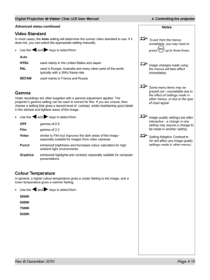 Page 53
Rev B December 2010 Page 4.15
Digital Projection M-Vision Cine LED User Manual 4. Controlling the projector

Video Standard
In most cases, the Auto setting will determine the correct video standard to use. If it 
does not, you can select the appropriate setting manually.
Use the  and  keys to select from:
Auto 
NTSC used mainly in the United States and Japan
PAL  used in Europe, Australia and many other parts of the world, 
typically with a 50Hz frame rate
SECAM used mainly in France and Russia
Gamma...