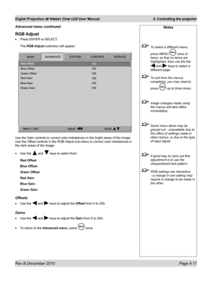 Page 55
Rev B December 2010 Page 4.17
Digital Projection M-Vision Cine LED User Manual 4. Controlling the projector

RGB Adjust
Press ENTER or SELECT.
The RGB Adjust submenu will appear:
Use the Gain controls to correct color imbalances in the bright areas of\
 the image. 
Use the Offset controls in the RGB Adjust sub-menu to correct color imbalances in 
the dark areas of the image.
Use the  and  keys to select from:
Red Offset
Blue Offset
Green Offset
Red Gain
Blue Gain
Green Gain
Offsets
Use the  and  keys to...