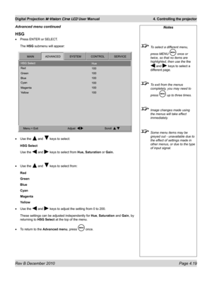 Page 57
Rev B December 2010 Page 4.19
Digital Projection M-Vision Cine LED User Manual 4. Controlling the projector

Notes
 To select a different menu, 
press MENU  once or 
twice, so that no items are 
highlighted, then use the the 
 and  keys to select a 
different page.
 To exit from the menus 
completely, you may need to 
press  up to three times.
 Image changes made using 
the menus will take effect 
immediately.
 Some menu items may be 
greyed out - unavailable due to 
the effect of settings made in...