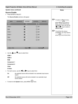 Page 59
Rev B December 2010 Page 4.21
Digital Projection M-Vision Cine LED User Manual 4. Controlling the projector

Source Enable
Press ENTER or SELECT.
The Source Enable submenu will appear:
Use the  and  keys to select from:
HDMI 1
HDMI 2
RGB
Component 1
Component 2
Video
S-Video
For each source, use the  and  keys to select from:
On the selected source will be included in an automatic input source 
search
Off the selected source will not be included in an automatic input 
source search
To return to the...