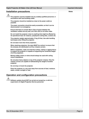 Page 7
Rev B December 2010 Page vii
Digital Projection M-Vision Cine LED User Manual Important Information

Installation precautions
 The projector must be installed only by suitably qualified personnel, in\
 
accordance with local building codes.
  The projector should be installed as close to the power outlet as 
possible.
 The power connection should be easily accessible, so that it can be 
disconnected in an emergency.
 Ensure that there is at least 30cm (12in) of space between the 
ventilation outlets and...