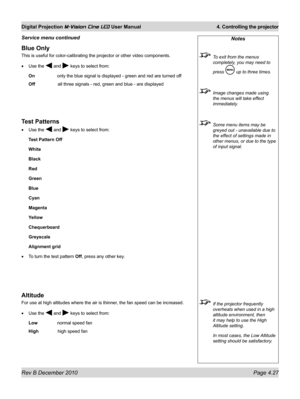Page 65
Rev B December 2010 Page 4.27
Digital Projection M-Vision Cine LED User Manual 4. Controlling the projector

Blue Only
This is useful for color-calibrating the projector or other video compon\
ents.
Use the  and  keys to select from:
On only the blue signal is displayed - green and red are turned off
Off    all three signals - red, green and blue - are displayed
Test Patterns
Use the  and  keys to select from:
Test Pattern Off
White
Black
Red
Green
Blue
Cyan
Magenta
Yellow
Chequerboard
Greyscale...