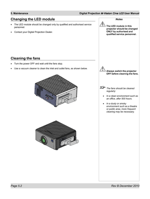 Page 68
Page 5.2 Rev B December 2010
5. Maintenance Digital Projection M-Vision Cine LED User Manual
Changing the LED module
The LED module should be changed only by qualified and authorised servic\
e 
personnel.
Contact your Digital Projection Dealer.
•
•
Notes
 The LED module in this 
projector should be changed 
ONLY by authorised and 
qualified service personnel.
 Always switch the projector 
OFF before cleaning the fans.
  The fans should be cleaned 
regularly:
In a clean environment such as 
an office,...