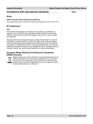 Page 8
Page viii Rev B December 2010
Important Information Digital Projection M-Vision Cine LED User Manual

NotesCompliance with international standards
Noise
GSGV Acoustic Noise Information Ordinance
The sound pressure level is less than 32 dB (A) according to ISO 3744 \
or ISO 7779.
RF Interference
FCC
The Federal Communications Commission does not allow any modifications o\
r 
changes to the unit EXCEPT those specified by Digital Projection in this manual. 
Failure to comply with this government regulation...