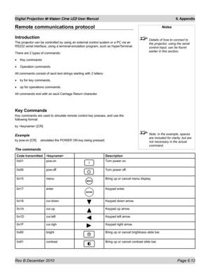 Page 81
Rev B December 2010 Page 6.13
Digital Projection M-Vision Cine LED User Manual 6. Appendix

Remote communications protocol
Introduction
The projector can be controlled by using an external control system or a\
 PC via an 
RS232 serial interface, using a terminal-emulation program, such as Hype\
rTerminal.
There are 2 types of commands:
Key commands
Operation commands
All commands consist of ascii text strings starting with 2 letters:
ky for key commands.
op for operations commands.
All commands end with...