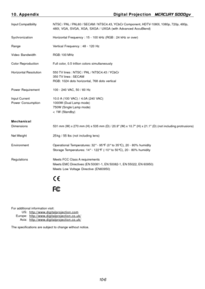 Page 104
10. Appendix Digital Projection MERCURY 5000gv 
Input Compatibility NTSC / PAL / PAL60 / SECAM / NTSC4.43, YCbCr Component, HDTV-1080I, 1080p, 720p, 480p, 
480I, VGA, SVGA, XGA, SXGA  / UXGA (with Advanced AccuBlend) 
Sychronization Horizontal Frequency : 15 - 100 kHz (RGB : 24 kHz or over) 
Range Vertical Frequency : 48 - 120 Hz 
Video Bandwidth RGB: 100 MHz 
Color Reproduction Full color, 0.5 trillion colors simultaneously 
Horizontal Resolution 550 TV lines : NTSC / PAL / NTSC4.43 / YCbCr 
350 TV...