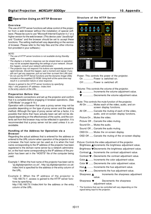 Page 109
Digital Projection MERCURY 5000gv	10. Appendix 
0 1 Operation Using an HTTP Browser 
Overview The use of HTTP server functions will allow control of the projec­
tor from a web browser without the installation of special soft­
ware. Please be sure to use “Microsoft Internet Explorer 4.x” or a 
higher version for the web browser. (This device uses “JavaScript” 
and “Cookies” and the browser should be set to accept these 
functions. The setting method will vary depending on the version 
of browser. Please...