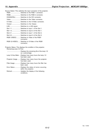 Page 110
10. Appendix Digital Projection MERCURY 5000gv 
Source Select: This switches the input connector of the projector. 
RGB1  ........................ Switches to the  RGB 1 connector. 
RGB2  ........................ Switches to the  RGB 2 connector. 
DVI(DIGITAL)  ............ Switches to the DVI connector. 
Video  ........................  Switches to the Video connector. 
S-Video  ....................  Switches to the S-Video connector. 
Viewer  .....................  Switches to the Viewer. 
LAN...