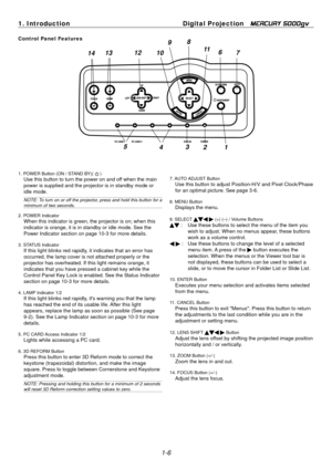 Page 14
1. Introduction Digital Projection   MERCURY 5000gv 
Control Panel Features 98 
7
6
10  11
12
13
14 
5
4 
1. POWER Button (ON / STAND BY)( ) Use this button to turn the power on and off when the main 
power is supplied and the projector is in standby mode or 
idle mode. 
NOTE: To turn on or off the projector, press and hold this button for a 
minimum of two seconds. 
2. POWER IndicatorWhen this indicator is green, the projector is on; when this 
indicator is orange, it is in standby or idle mode. See...