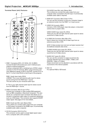 Page 15
Digital Projection   MERCURY 5000gv 1. Introduction 
Ter minal Panel (left) Features 
3 21 
87 
4 
56 
1. RGB 1 Connectors [R/Cr, G/Y, B/Cb, H/V, V] (BNC) Connect R,G,B,H (Horizontal sync) and V (Vertical sync) 
outputs of external equipment. 
If using a component with a combined sync (SYNC) output, 
connect it to the H/V terminal. When using luminance and 
color-difference signals of HDTV and DVD, connect Pr/Cr to 
the R, Y to the G and Pb/Cb to the B input of the projector. 
RGB 1 Audio Input Jacks...