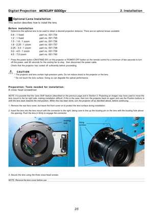 Page 25
3
Digital Projection MERCURY 5000gv	2. Installation 
Optional Lens Installation 
This section describes how to install the lens. 
Before installation *	Determine the optional lens to be used to obtain a desired projection di\
stance. There are six optional lenses available: 
0.8 : 1 fixedpart no. 001-734 
1.2 : 1 fixedpart no. 001-735 
1.5 - 1.8 : 1 zoom part  no.  001-736 
1.8 - 2.25 : 1 zoom part  no.  001-737 
2.25 - 3.0 : 1 zoom part  no.  001-738 
3.0 - 4.5 : 1 zoom part  no.  001-739 
4.5 - 7.0...