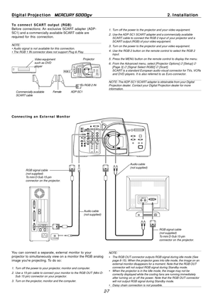 Page 27
2-7
Digital Projection   
MERCURY 5000gv2. Installation
To connect SCART output (RGB)
Before connections: An exclusive SCART adapter (ADP-
SC1) and a commercially available SCART cable are
required for this connection.
NOTE:
• Audio signal is not available for this connection.
• The RGB 1 IN connector does not support Plug & Play.
Video equipment
such as DVD
player
Projector
ADP-SC1Commercially available
SCART cable
Female
1. Turn off the power to the projector and your video equipment.
2. Use the...