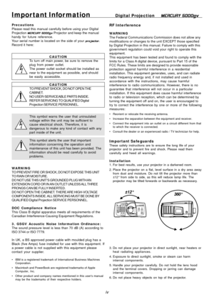 Page 4
iv
Impor tant Infor mationDigital Projection   MERCURY 5000gv
Precautions
Please read this manual carefully before using your Digital
Projection MERCURY 5000gv  Projector and keep the manual
handy for future reference.
Your serial number is located on the side of your  projector.
Record it here:
CAUTION
To turn off main power, be sure to remove the
plug from power outlet.
The power outlet socket should be installed as
near to the equipment as possible, and should
be easily accessible.
CAUTION
TO PREVENT...