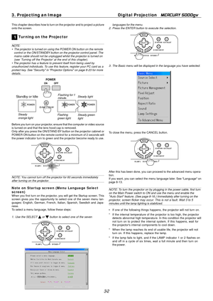 Page 34
3-2
3. Projecting an Image
Digital Projection   
MERCURY 5000gv
This chapter describes how to turn on the projector and to project a pic\
ture
onto the screen.
1 Tur ning on the Projector
NOTE:
• The projector is turned on using the POWER ON button on the remote
control or the ON/STANDBY  button on the projector control panel. The
mains cable should not be unplugged whilst the projector is turned on
(see ‘Turning off the Projector’ at the end of this chapter).
• The projector has a feature to prevent...